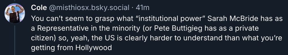Cole @misthiosx.bsky.social • 41m 

You can't seem to grasp what "institutional power" Sarah McBride has as a Representative in the minority (or Pete Buttigieg has as a private citizen) so, yeah, the US is clearly harder to understand than what you're getting from Hollywood