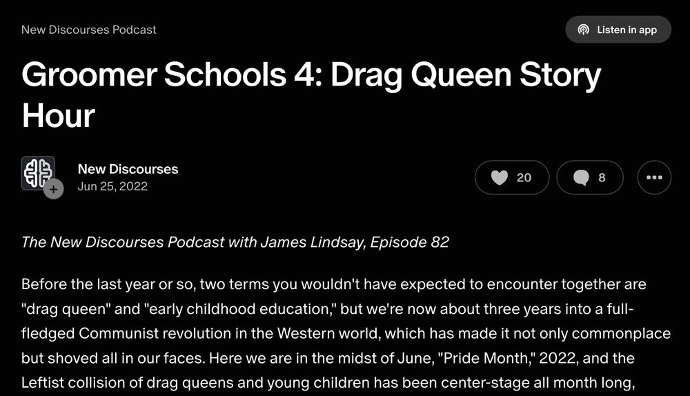 New Discourses Podcast
[title] Groomer Schools 4: Drag Queen Story Hour 
Jun 25, 2022

The New Discourses Podcast with James Lindsay, Episode 82 

Before the last year or so, two terms you wouldn't have expected to encounter together are "drag queen" and "early childhood education," but we're now about three years into a full- fledged Communist revolution in the Western world, which has made it not only commonplace but shoved all in our faces. Here we are in the midst of June, "Pride Month," 2022, and the Leftist collision of drag queens and young children has been center-stage all month long,
