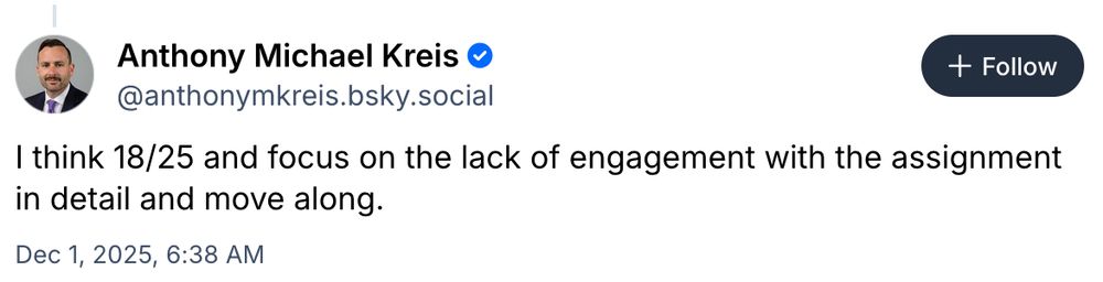 + Follow

Anthony Michael Kreis 
@anthonymkreis.bsky.social

I think 18/25 and focus on the lack of engagement with the assignment in detail and move along. 

Dec 1, 2025, 6:38 AM