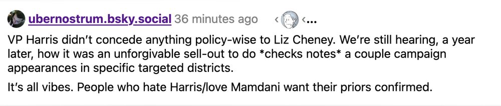 ubernostrum.bsky.social 36 minutes ago

VP Harris didn't concede anything policy-wise to Liz Cheney. We're still hearing, a year later, how it was an unforgivable sell-out to do *checks notes* a couple campaign appearances in specific targeted districts. 

It's all vibes. People who hate Harris/love Mamdani want their priors confirmed.