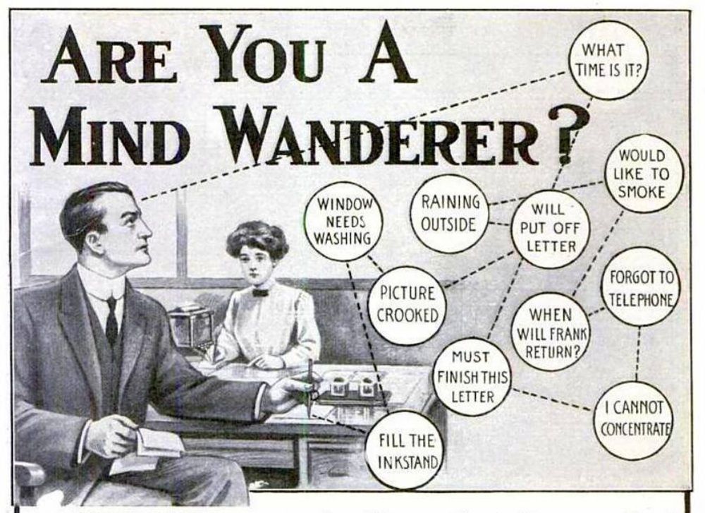 An old fashioned illustration titled "Are you a mind wanderer" showing a man and a woman sitting at a table the man is looking off with a dotted line which leads to series of bubbles that are connected with other dotted lines. The bubbles say the following phrases:
What time is it?, window needs washing, raining outside, will put off letter, would like to smoke, picture crooked, forgot to telephone, when will frank return, must finish this letter, fill the instant, i cannot concentrate.