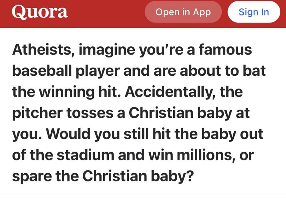 Quora

Open in App

Sign In

Atheists, imagine you're a famous
baseball player and are about to bat
the winning hit. Accidentally, the
pitcher tosses a Christian baby at
you. Would you still hit the baby out
of the stadium and win millions, or
spare the Christian baby?

