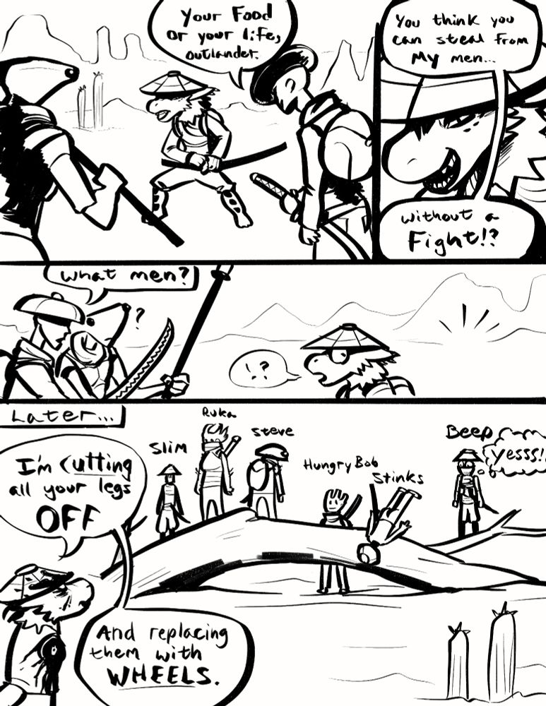A hastily drawn comic featuring katana wielding bandit-types in a desolate wasteland. One lone figure faces two others and seems oblivious to that fact that all his allies are stuck on a log somewhere. He later berates them while bloody and missing some limbs, yelling "I'm cutting all your legs OFF and replacing them with WHEELS." Beep is excited.