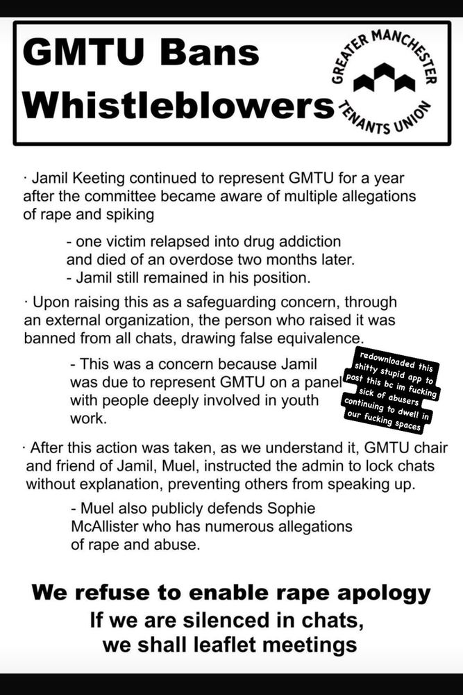 GMTU Bans Whistleblowers.

Jamil Keeting continued to represent GMTU for a year afyer the committee became aware of multiple accusations of rape and spiking.

One victim relapsed into drug addiction and died of an overdose three months later.

Jamil still remained in his position.

Upon raising this as a safeguarding concern, through an external organisation, the person who raised it was banned from all chats, drawing false equivalence.

This was a concern because Jamil was due to represent GMTU on a panel with people deeply involved in youth work.

After this action was taken, as we understand it, GMTU chair and friend of Jamil, Muel, instructed the admin to lock chats without explanation, preventing others from speaking up.

Muel also publicly defends Sophie "from Mars" McAllister who has numerous allegations of rape and abuse.

We refuse to enable rape apology.

If we are silenced in chats we shall leaflet meetings.