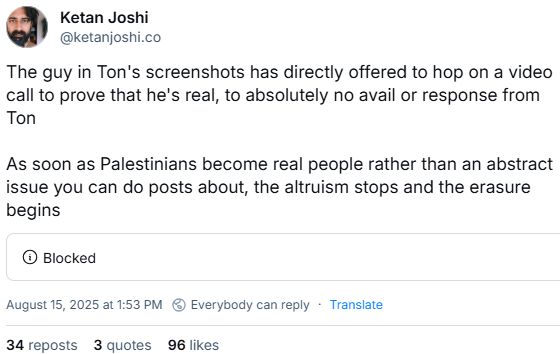 Post van Ketan Joshi, 15 augustus:
The guy in Ton's screenshots has directly offered to hop on a video call to prove that he's real, to absolutely no avail or response from Ton

As soon as Palestinians become real people rather than an abstract issue you can do posts about, the altruism stops and the erasure begins