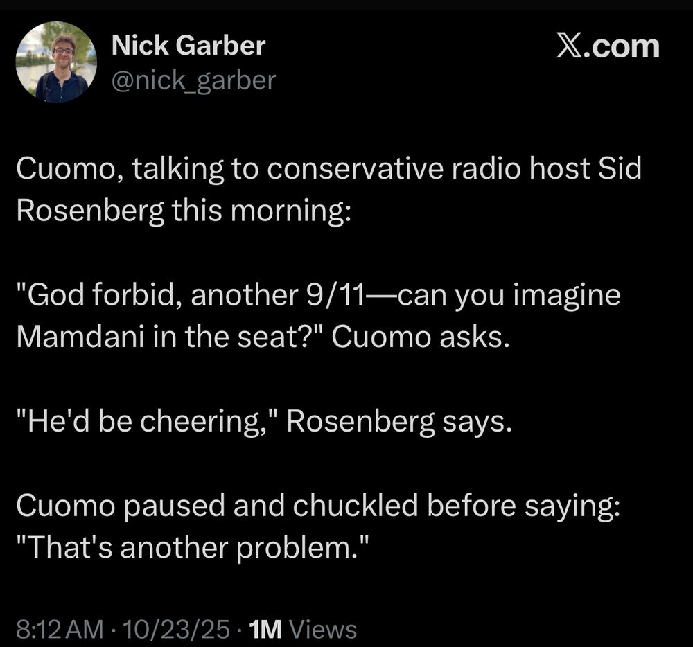 Nick Garber
@nick_garber

Cuomo, talking to conservative radio host Sid Rosenberg this morning:

"God forbid, another 9/11—can you imagine Mamdani in the seat?" Cuomo asks.
"He'd be cheering," Rosenberg says.
Cuomo paused and chuckled before saying:
"That's another problem."

8:12 AM • 10/23/25