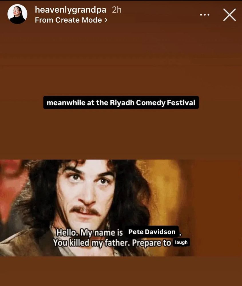 Meme from THE PRINCESS BRIDE

“MEANWHILE AT THE RIYADH COMEDY FESTIVAL” in text above a photo of Inigo Montoya. Text on him says “Hello, my name is PETE DAVIDSON. You killed my father. Prepare to LAUGH.”