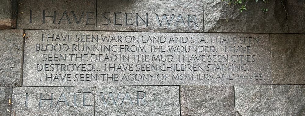 The picture shows a stone carved quote from the FDR Memorial in DC.
The quote is 
"I have seen war. I have seen war on land and sea. I have seen blood running from the wounded...I have seen the dead in the mud. I have seen cities destroyed...I have seen children starving. I have seen the agony of mothers and wives. I hate war."
August 14, 1936