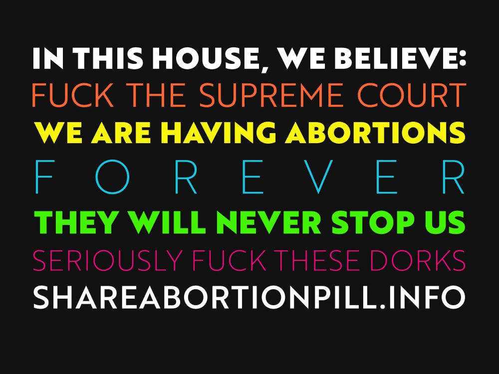Sign with black background and multicolored text says 

"I'M THIS HOUSE, WE BELIEVE: 
FUCK THE SUPREME COURT
WE ARE HAVING ABORTIONS
FOREVER
THEY WILL NEVER STOP US
SERIOUSLY FUCK THESE DORKS
SHAREABORTIONPILL.INFO"

That URL redirects to planCpills.org