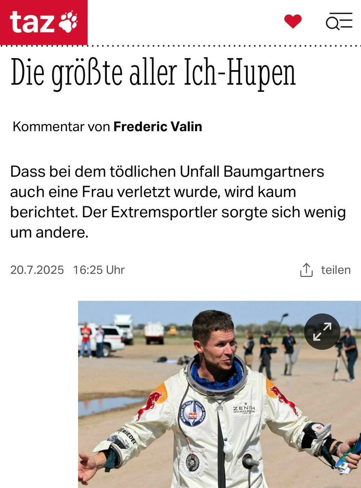 Die größte aller Ich-Hupen
Kommentar von Frederic Valin
Q=
Dass bei dem tödlichen Unfall Baumgartners auch eine Frau verletzt wurde, wird kaum berichtet. Der Extremsportler sorgte sich wenig um andere.
20.7.2025 16:25 Uhr