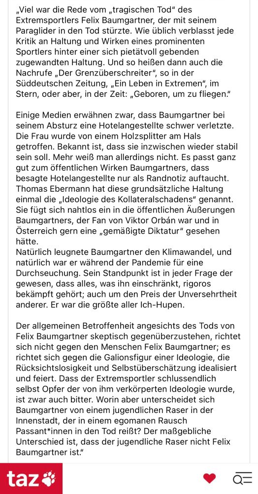 „Viel war die Rede vom „tragischen Tod" des Extremsportlers Felix Baumgartner, der mit seinem Paraglider in den Tod stürzte. Wie üblich verblasst jede Kritik an Haltung und Wirken eines prominenten Sportlers hinter einer sich pietätvoll gebenden zugewandten Haltung. Und so heißen dann auch die Nachrufe „Der Grenzüberschreiter", so in der Süddeutschen Zeitung, „Ein Leben in Extremen", im Stern, oder aber, in der Zeit: „Geboren, um zu fliegen."
Einige Medien erwähnen zwar, dass Baumgartner bei seinem Absturz eine Hotelangestellte schwer verletzte.
Die Frau wurde von einem Holzsplitter am Hals getroffen. Bekannt ist, dass sie inzwischen wieder stabil sein soll. Mehr weiß man allerdings nicht. Es passt ganz gut zum öffentlichen Wirken Baumgartners, dass besagte Hotelangestellte nur als Randnotiz auftaucht.
Thomas Ebermann hat diese grundsätzliche Haltung einmal die „Ideologie des Kollateralschadens" genannt.
Sie fügt sich nahtlos ein in die öffentlichen Äußerungen Baumgartners, der Fan von Viktor Orbán war und in Osterreich gern eine „gemäßigte Diktatur" gesehen hätte.
Natürlich leugnete Baumgartner den Klimawandel, und natürlich war er während der Pandemie für eine Durchseuchung. Sein Standpunkt ist in jeder Frage der gewesen, dass alles, was ihn einschränkt, rigoros bekämpft gehört; auch um den Preis der Unversehrtheit anderer. Er war die größte aller Ich-Hupen.
Der allgemeinen Betroffenheit angesichts des Tods von Felix Baumgartner skeptisch gegenüberzustehen, richtet sich nicht gegen den Menschen Felix Baumgartner; es richtet sich gegen die Galionsfigur einer Ideologie, die Rücksichtslosigkeit und Selbstüberschätzung idealisiert und feiert. Dass der Extremsportler schlussendlich selbst Opfer der von ihm verkörperten Ideologie wurde, ist zwar auch bitter. Worin aber unterscheidet sich Baumgartner von einem jugendlichen Raser in der Innenstadt, der in einem egomanen Rausch Passant*innen in den Tod reißt? Der maßgebliche Unterschied ist, dass der jugendliche Raser nich…