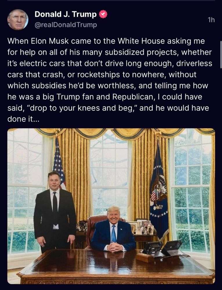 Donald J. Trump
1h
@realDonald Trump
When Elon Musk came to the White House asking me for help on all of his many subsidized projects, whether it's electric cars that don't drive long enough, driverless cars that crash, or rocketships to nowhere, without which subsidies he'd be worthless, and telling me how he was a big Trump fan and Republican, I could have said, "drop to your knees and beg," and he would have done it...