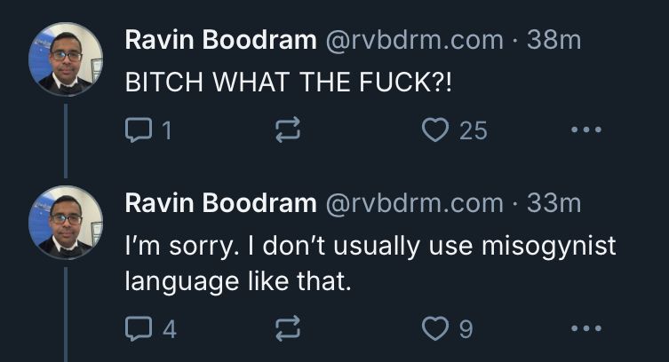 Ravin Boodram@rvbdrm.com • 38m
BITCH WHAT THE FUCK?!
1
25
• • •
language like that.
Ravin Boodram @rvbdrm.com • 33m
I'm sorry. I don't usually use misogynist
