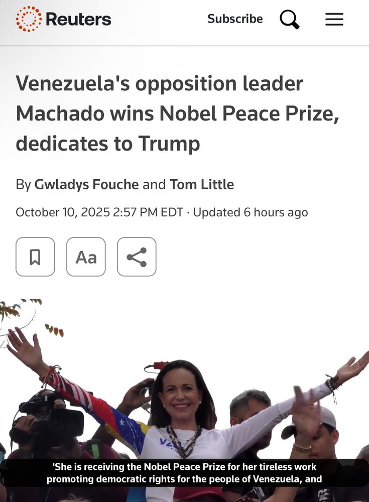 https://www.reuters.com/world/nobel-peace-prize-winner-be-announced-year-overshadowed-by-trump-2025-10-10/ 

Image from linked story shows Machado on white, arms raised and spread. Page reads: 

O Reuters

三
Venezuela's opposition leader
Machado wins Nobel Peace Prize, dedicates to Trump


By Gwladys Fouche and Tom Little
October 10, 2025 2:57 PM EDT • 

Updated 6 hours ago


'She is receiving the Nobel Peace Prize for her tireless work promoting democratic rights for the people of Venezuela, and…”