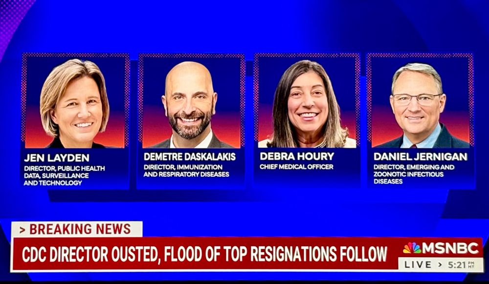 Screengrab of MSNBC reporting four resignations at CDC. Headshots of four people with this text: JEN LAYDEN DIRECTOR, PUBLIC HEALTH DATA, SURVEILLANCE AND TECHNOLOGY DEMETRE DASKALAKIS DIRECTOR, IMMUNIZATION AND RESPIRATORY DISEASES DEBRA HOURY CHIEF MEDICAL OFFICER DANIEL JERNIGAN DIRECTOR, EMERGING AND ZOONOTIC INFECTIOUS DISEASES > BREAKING NEWS CDC DIRECTOR OUSTED, FLOOD OF TOP RESIGNATIONS FOLLOW 5:21
