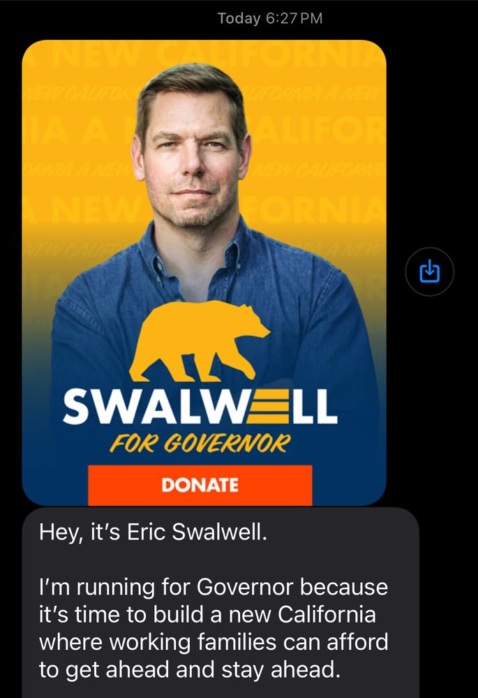 Text from tonight from Swalwell for Governor shows Eric in a blue denim shirt with collar unbuttoned. Yellow silhouette of a bear prevents us from seeing how many buttons are unbuttoned. Text reads: 
“
Today 6:27 PM

SWALWELL
FOR GOVERNOR
DONATE

Hey, it's Eric Swalwell.
I'm running for Governor because it's time to build a new California where working families can afford to get ahead and stay ahead.”
