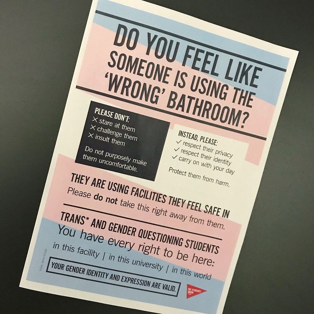 Do You Feel Like Someone Is Using The 'Wrong' Bathroom?
Please Don't:                                   Instead, Please:
stare at them                                   respect their privacy        
challenge them                               respect their identity
insult them                                      carry on with your day
Do not purposely make                 Protect them from harm.
them uncomfortable

They Are Using Facilities They Feel Safe In
Please Do Not Take This Right Away From Them

Trans* And Gender Questioning Students
You Have Every Right To Be Here:
Your Gender Identity And Expression Are Valid