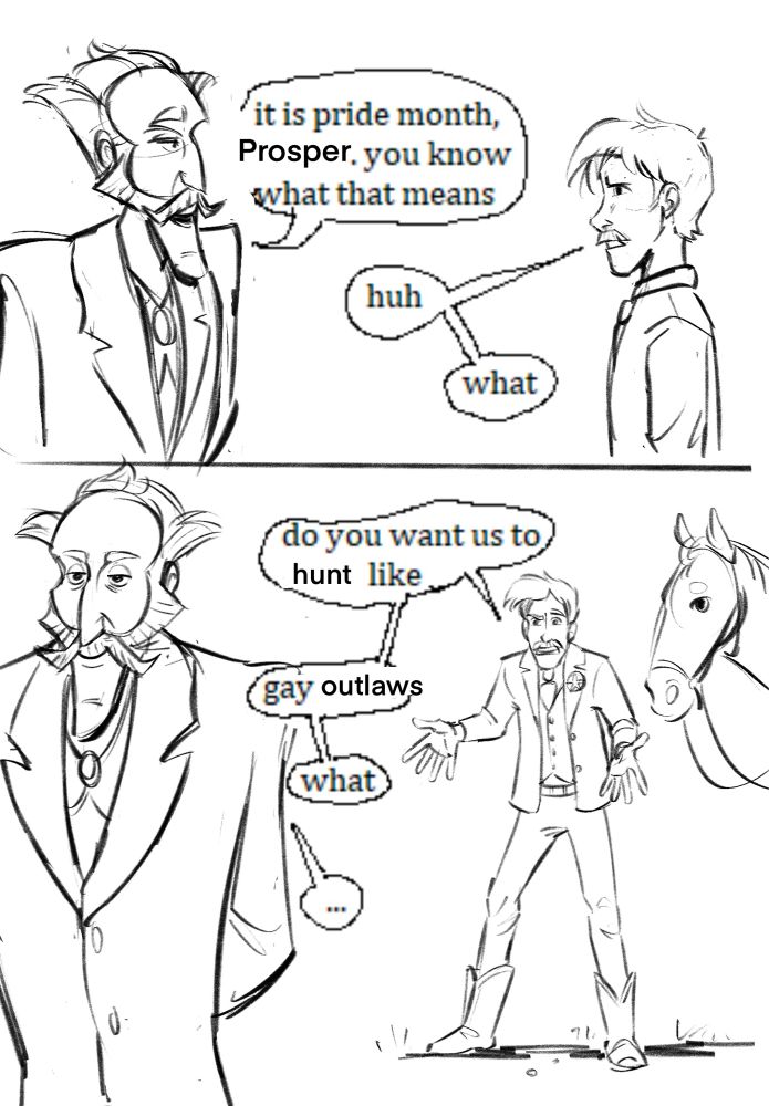 A redraw of the “it is pride month, Walter” meme but with my old west OCs, a bounty hunter and his rich employer. The text is changed to read, “it is pride month, Prosper. You know what that means.” “Huh—what— do you want us to hunt like— gay outlaws— what”