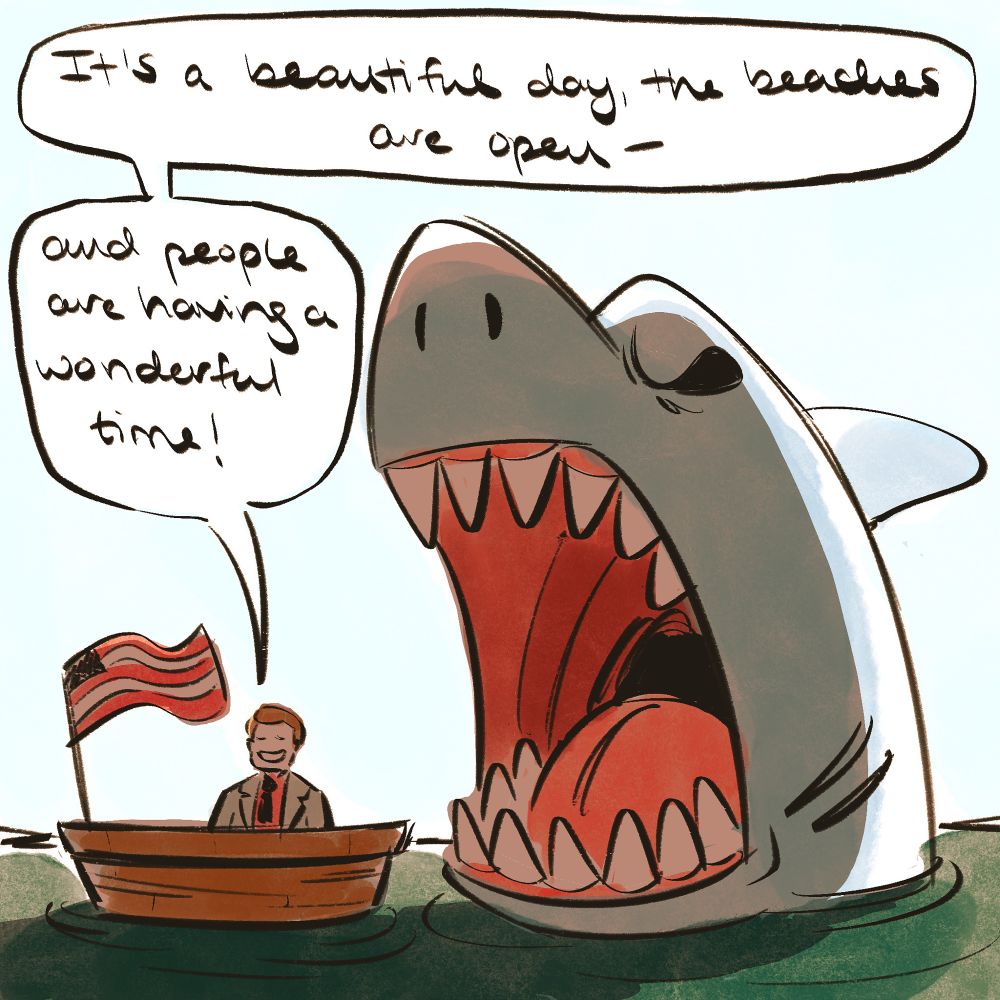 Digitally drawn cartoon of a man in a suit (bearing resemblance to Mayor Vaughn from the film JAWS) sitting in a boat, with an American flag waving beside him. To the boat’s right, a gigantic, angry-looking shark rears out of the water with its mouth gaping open, about to swallow the boat. A word bubble from the man reads, “It’s a beautiful day, the beaches are open— and people are having a wonderful time!” 