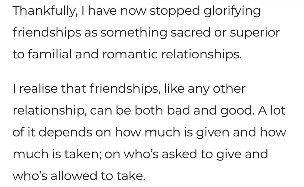 Thankfully, I have now stopped glorifying friendships as something sacred or superior to familial and romantic relationships.

I realise that friendships, like any other relationship, can be both bad and good.  A lot of it depends on how much is given and how much is taken; on who’s asked to give and who’s allowed to take.