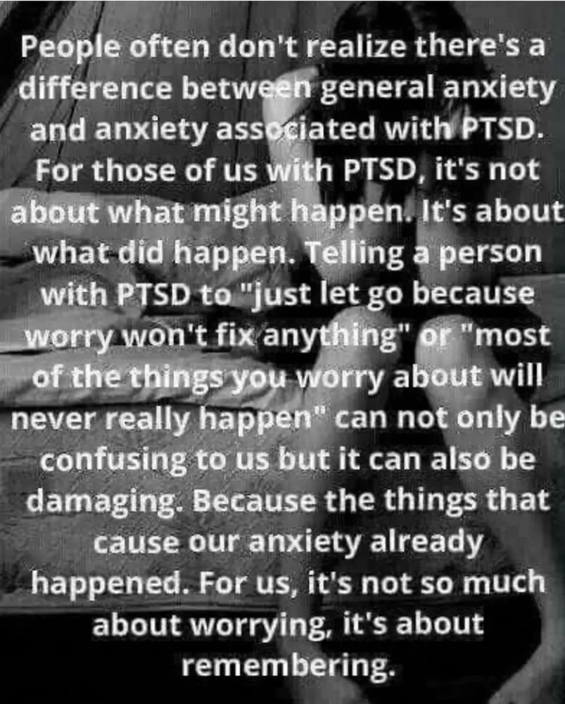 People often don't realize there's a difference between general anxiety and anxiety associated with PTSD. For those of us with PTSD, it's not about what might happen. It's about what did happen. Telling a person with PTSD to "just let it go because it worry won't fix anything" or "most of the things you worry about will never really happen"can not only be confusing to us but it can also be damaging. Because the things that cause our anxiety already happened. For us, it's not so much about worrying, it's about remembering.