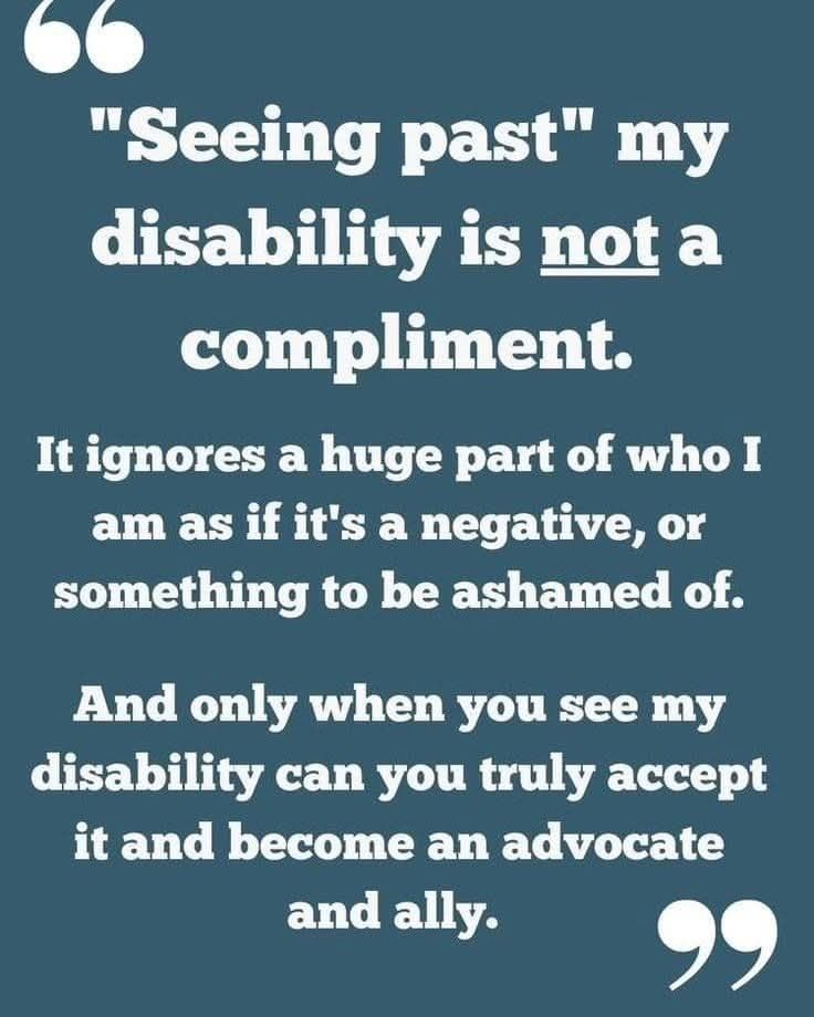 "seeing past" my disability is not a compliment. It ignores a huge part of who I am as if it is negative, or something to be ashamed of. And only when you see my disability can you truly accept it and become an advocate and and all.