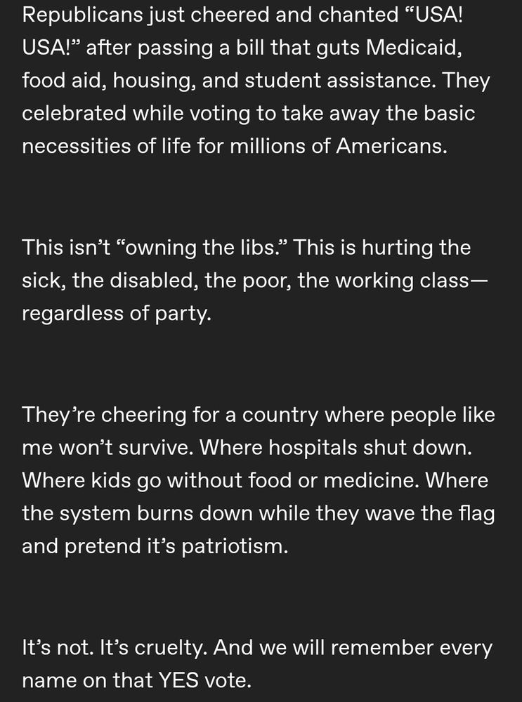 Republicans just cheered "USA! USA!" after passing a bill that guts Medicaid, food aid, housing, and student assistance. They celebrated while voting to take away the basic necessities of life for millions of Americans. This isn't owing the libs this is hurting the sick, the disabled, the poor, the working class regardless of party. They're cheering for a country where people like me won't survive. Or hospital shut down. Where kids go without food or medicine. Where the system burns down while they waive the flag and pretend it's patriotism. It's not. It's cruelty. And we will remember every name on that yes vote