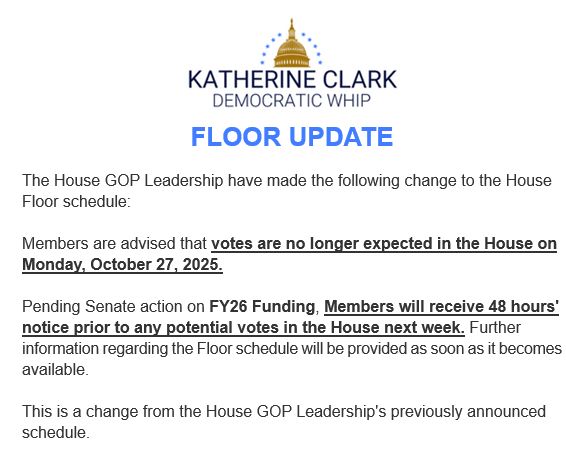 Democratic Whip notice: The House GOP Leadership have made the following change to the House Floor schedule:
Members are advised that votes are no longer expected in the House on Monday, October 27, 2025.
Pending Senate action on FY26 Funding, Members will receive 48 hours' notice prior to any potential votes in the House next week. Further information regarding the Floor schedule will be provided as soon as it becomes available. 
This is a change from the House GOP Leadership's previously announced schedule.