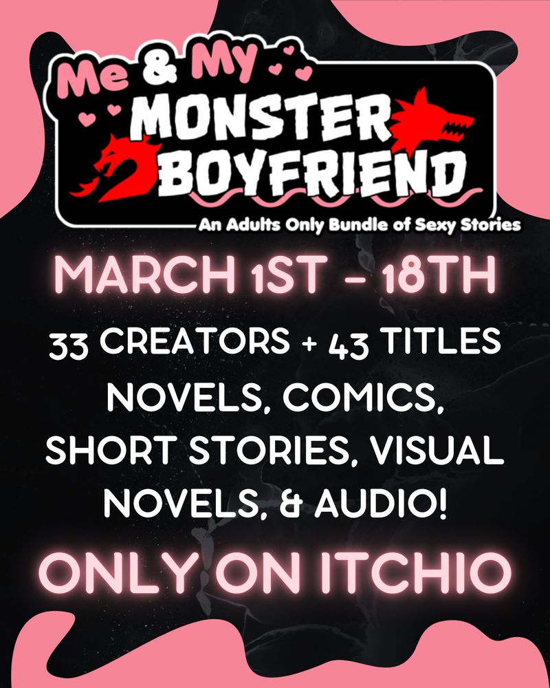 Logo for Me & My Monster Boyfriend - An Adults Only Bundle of Sexy Stories, featuring pink and white text and red illustrations of a dragon and wolf.
Text in pink and white reads:
March 1st - 18th
33 creators + 43 titles
Novels, Comics, Short Stories, Visual Novels, & Audio!
Only on Itchio
Background is black marble with pink blob/slime in the top two corners and bottom of the image.
