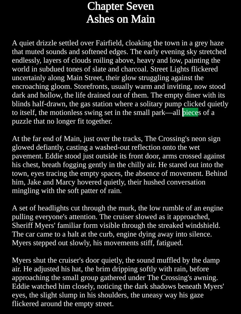 Chapter Seven
Ashes on Main

A quiet drizzle settled over Fairfield, cloaking the town in a grey haze that muted sounds and softened edges. The early evening sky stretched endlessly, layers of clouds roiling above, heavy and low, painting the world in subdued tones of slate and charcoal. Street Lights flickered uncertainly along Main Street, their glow struggling against the encroaching gloom. Storefronts, usually warm and inviting, now stood dark and hollow, the life drained out of them. The empty diner with its blinds half-drawn, the gas station where a solitary pump clicked quietly to itself, the motionless swing set in the small park—all pieces of a puzzle that no longer fit together.

At the far end of Main, just over the tracks, The Crossing's neon sign glowed defiantly, casting a washed-out reflection onto the wet pavement. Eddie stood just outside its front door, arms crossed against his chest, breath fogging gently in the chilly air. He stared out into the town, eyes tracing the empty spaces, the absence of movement. Behind him, Jake and Marcy hovered quietly, their hushed conversation mingling with the soft patter of rain.

A set of headlights cut through the murk, the low rumble of an engine pulling everyone's attention. The cruiser slowed as it approached, Sheriff Myers' familiar form visible through the streaked windshield. The car came to a halt at the curb, engine dying away into silence. Myers stepped out slowly, his movements stiff, fatigued.

Myers shut the cruiser's door quietly, the sound muffled by the damp air. He adjusted his hat, the brim dripping softly with rain, before approaching the small group gathered under The Crossing's awning. Eddie watched him closely, noticing the dark shadows beneath Myers' eyes, the slight slump in his shoulders, the uneasy way his gaze flickered around the empty street.

