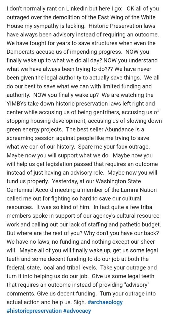 I dont normally rant on LinkedIn but here I go: Ok all of you outraged over the demolition of the east wing of the White House my sympathy is lacking.  Historic Preservation laws have always been advisory instead of requiring an outcome.  We have fought for years to save structures when even the Democrats accuse us of impending progress.  NOW you finally wake up to what we do all day? NOW you understand what we have always been trying to do??? We have never been given the legal authority to actually save things.  We all do our best to save what we can with limited funding and authority.  NOW you finally wake up?  We are watching the YIMBYs take down historic preservation laws left right and center while accusing us of being gentrifiers, accusing us of stopping housing development, accusing us of slowing down green energy projects.  The best seller Abundance is a screaming session against people like me trying to save what we can of our history.  Spare me your faux outrage.  Maybe now you will support what we do.  Maybe now you will help us get legislation passed that requires an outcome instead of just having an advisory role.  Maybe now you will fund us properly.  Yesterday, at our Washington State Centennial Accord meeting a member of the Lummi Nation called me out for fighting so hard to save our cultural resources.  It was so kind of him.  But where are the rest of you? Why don't you have our back? We have no laws, no funding and nothing except our sheer will.  Maybe all of you will finally wake up, get us some legal teeth and some decent funding to do our job at both the federal, state, local and tribal levels.  Take your outrage and turn it into helping us do our job.  Give us some legal teeth that requires an outcome instead of providing "advisory" comments. Give us decent funding.  Turn your outrage into actual action and help us. Sigh. #archaeology #historicpreservation #advocacy 