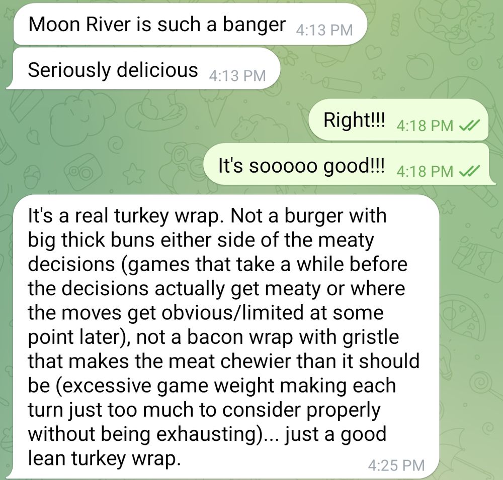 Screenshot of a text message chat. First they said:

"Moon River is such a banger"
"Serious delicious"

I replied:

"Right!!!"
"It's sooooo good!!!"

Then they said:

"It's a real turkey wrap. Not a burger with big thick buns either side of the meaty decisions (games that take a while before the decisions actually get meaty or where the moves get obvious/limited at some point later), not a bacon wrap with gristle that makes the meat chewier than it should be (excessive game weight making each turn just too much to consider properly without being exhausting)... just a good lean turkey wrap."