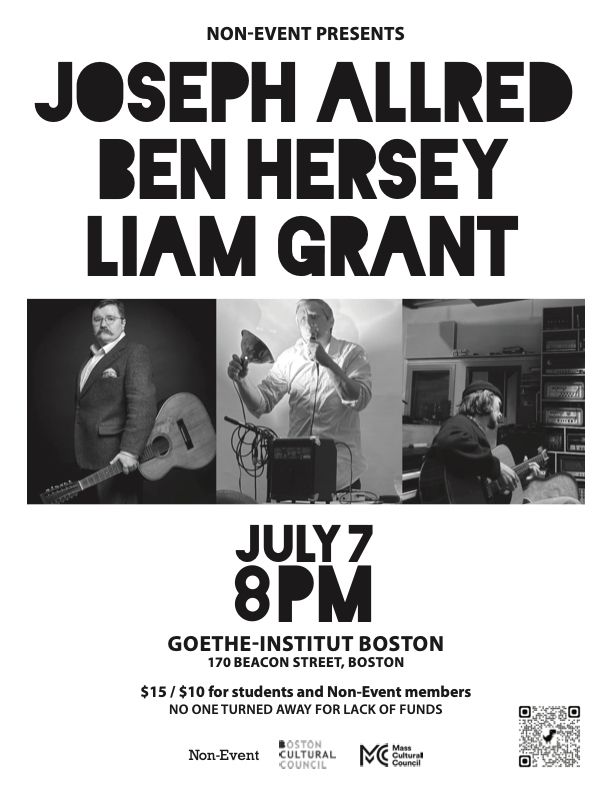 B&W flyer with the text: 
Non-Event presents
JOSEPH ALLRED
BEN HERSEY
LIAM GRANT
with photo of a man standing, holding a guitar, a man singing into a mic with a light pointed at his face, and a man sitting, playing a guitat

JULY 7
8PM

Goethe-Institut Boston
170 Beacon Street, Boston

$15 genearl | $10 students and Non-Event members
NO ONE TURNED AWAY FOR LACK OF FUNDS