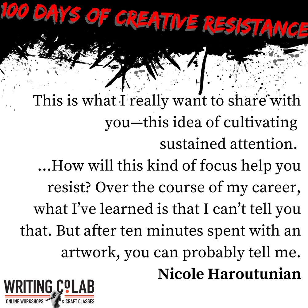 100 Days of Creative Resistance graphic featuring a quote from Nicole Haroutunian which reads “This is what I really want to share with you—this idea of cultivating sustained attention. …How will this kind of focus help you resist? Over the course of my career, what I’ve learned is that I can’t tell you that. But after ten minutes spent with an artwork, you can probably tell me.”