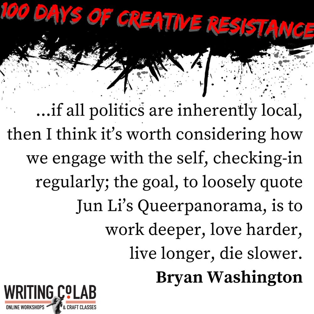 100 Days of Creative Resistance graphic featuring a quote from Bryan Washington which reads “…if all politics are inherently local, then I think it’s worth considering how we engage with the self, checking-in regularly; the goal, to loosely quote Jun Li’s Queerpanorama, is to work deeper, love harder, live longer, die slower.”