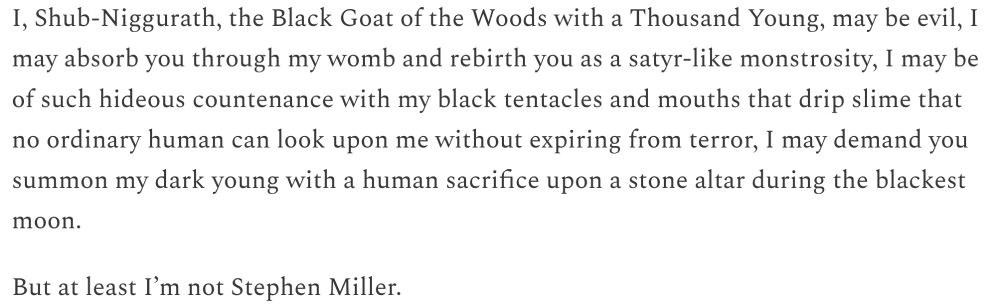 I, Shub-Niggurath, the Black Goat of the Woods with a Thousand Young, may be evil, I
may absorb you through my womb and rebirth you as a satyr-like monstrosity, I may be
of such hideous countenance with my black tentacles and mouths that drip slime that
no ordinary human can look upon me without expiring from terror, I may demand you
summon my dark young with a human sacrifice upon a stone altar during the blackest
moon.
But at least I'm not Stephen Miller.