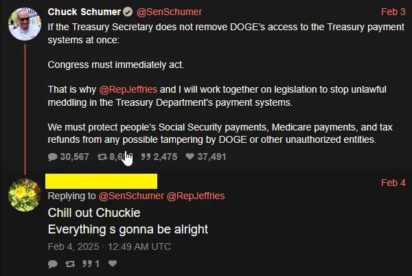 Chuck Schumer • @SenSchumer Feb 3 If the Treasury Secretary does not remove DOGE's access to the Treasury payment systems at once: Congress must immediately act. That is why @RepJeffries and I will work together on legislation to stop unlawful meddling in the Treasury Department's payment systems. We must protect people's Social Security payments, Medicare payments, and tax refunds from any possible tampering by DOGE or other unauthorized entities. 30,567 t78,6m 99 2,475 • 37,491 Feb 4 Replying to @SenSchumer @RepJeffries Chill out Chuckie Everything s gonna be alright Feb 4, 2025 • 12:49 AM UTC