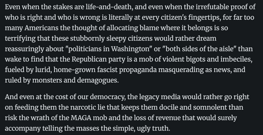 Even when the stakes are life-and-death, and even when the irrefutable proof of
who is right and who is wrong is literally at every citizen's fingertips, for far too
many Americans the thought of allocating blame where it belongs is so
terrifying that these stubbornly sleepy citizens would rather dream
reassuringly about "politicians in Washington" or "both sides of the aisle" than
wake to find that the Republican party is a mob of violent bigots and imbeciles,
fueled by lurid, home-grown fascist propaganda masquerading as news, and
ruled by monsters and demagogues.
And even at the cost of our democracy, the legacy media would rather go right
on feeding them the narcotic lie that keeps them docile and somnolent than
risk the wrath of the MAGA mob and the loss of revenue that would surely
accompany telling the masses the simple, ugly truth.