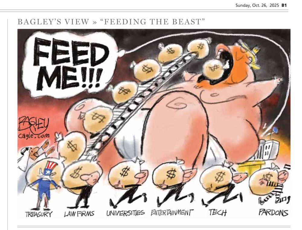 Political cartoon courtesy of the Salt Lake Tribune and cartoonist Pat Bagley.

A single panel titled, “Feeding the beast”. A giant depiction of trump is drawn with him in just a diaper, knees tucked, arms raised over his head. He’s being fed endlessly with bags of money. 

His mouth is wide open as a conveyor belt of money bags makes their way up. To the left of the conveyor belt are giant words: “Feed me!!!”

Drawn much smaller and beneath trump are seven male figures. Shown at the base of the conveyor belt is a middle eastern man having just unloaded his.

He’s followed by Uncle Sam representing the Treasury. Four more men dressed in black keep feeding the baby pig: law firms, universities, entertainment, tech.

The final man is dressed in jailbird stripes, representing pardons.
