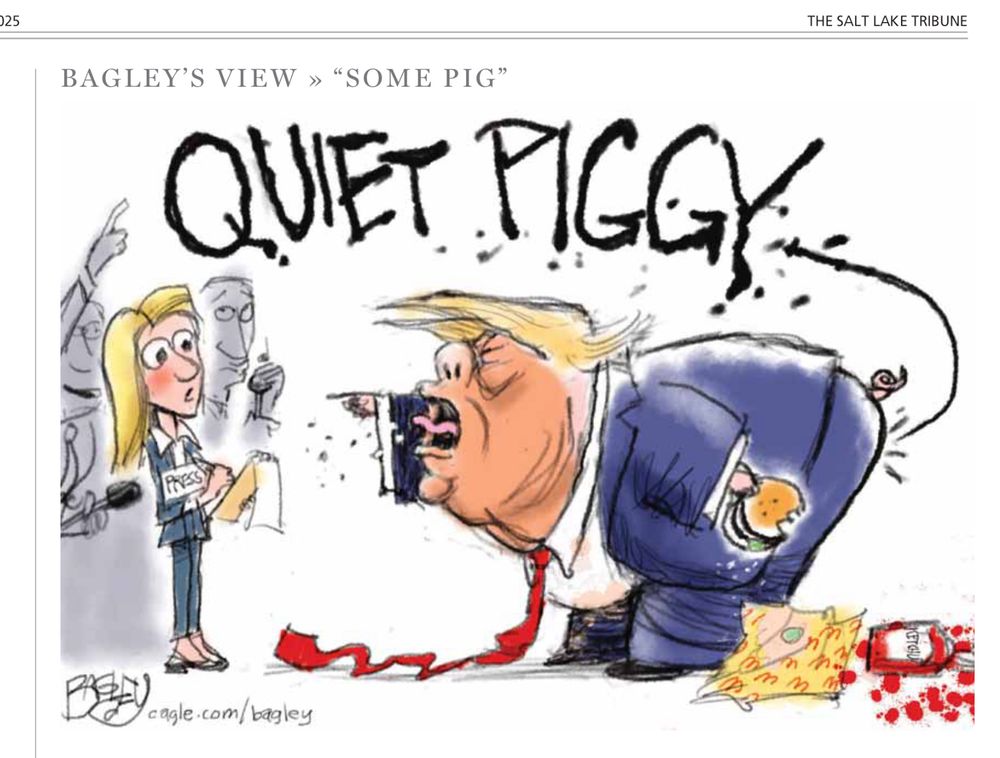 Political cartoon courtesy of the Salt Lake Tribune and cartoonist Pat Bagley. 

A single panel titled “Some pig”, it depicts Trump yelling at a female reporter. He’s bent over, mouth openly yelling. He’s holding a hamburger in his left hand, and Bagley has drawn a curly pig tail from his back end. 

He’s drawn in typical Bagley fashion: orange face, blue suit, overly long red tie (dragging on the ground).

On the ground at trump’s feet is an empty McDonald’s wrapper and some spilled ketchup behind it. 

The female reporter to his left has a surprised look on her face as she hears the words from the POTUS, “QUIET PIGGY!” These words are drawn exaggeratedly large.