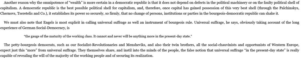 Immediately continued from the previous.

It reads:

Another reason why the omnipotence of “wealth” is more certain in a democratic republic is that it does not depend on defects in the political machinery or on the faulty political shell of capitalism. A democratic republic is the best possible political shell for capitalism, and, therefore, once capital has gained possession of this very best shell (through the Palchinskys, Chernovs, Tseretelis and Co.), it establishes its power so securely, so firmly, that no change of persons, institutions or parties in the bourgeois-democratic republic can shake it.

We must also note that Engels is most explicit in calling universal suffrage as well an instrument of bourgeois rule. Universal suffrage, he says, obviously taking account of the long experience of German Social-Democracy, is

“the gauge of the maturity of the working class. It cannot and never will be anything more in the present-day state."

The petty-bourgeois democrats, such as our Socialist-Revolutionaries and Mensheviks, and also their twin brothers, all the social-chauvinists and opportunists of Western Europe, expect just this “more” from universal suffrage. They themselves share, and instil into the minds of the people, the false notion that universal suffrage “in the present-day state” is really capable of revealing the will of the majority of the working people and of securing its realization.