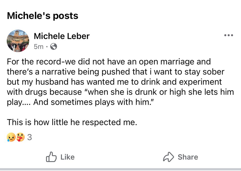 Michele Leber fb status: For the record-we did not have an open marriage and there's a narrative being pushed that i want to stay sober but my husband has wanted me to drink and experiment with drugs because "when she is drunk or high she lets him play... And sometimes plays with him."
This is how little he respected me.