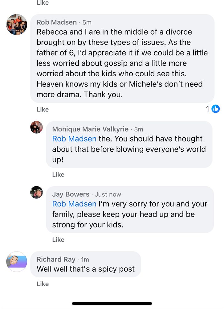 Rob Madsen: Rebecca and I are in the middle of a divorce brought on by these types of issues. As the father of 6, I’d appreciate it if we could be a little less worried about gossip and a little more worried about the kids who could see this. Heaven knows my kids or Michele’s don’t need more drama. Thank you. 