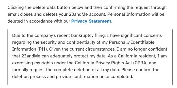 Due to the company's recent bankruptcy filing, I have significant concerns regarding the security and confidentiality of my Personally Identifiable Information (PII). Given the current circumstances, I am no longer confident that 23andMe can adequately protect my data. As a California resident, I am exercising my rights under the California Privacy Rights Act (CPRA) and formally request the complete deletion of all my data. Please confirm the deletion process and provide confirmation once completed.