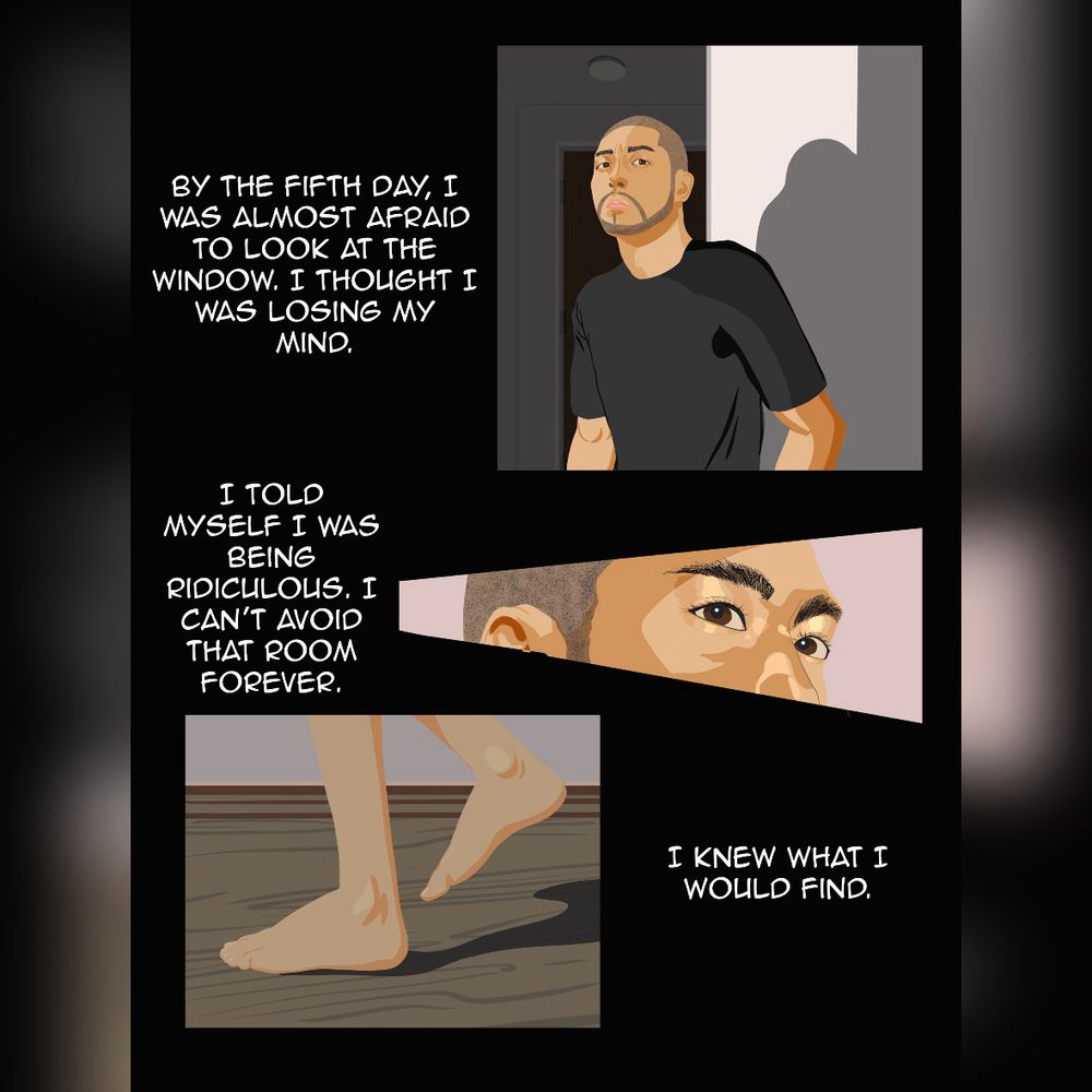Panel 1: the man standing in his hallway looking apprehensive. The caption reads: “By the fifth day, I was almost afraid to look at the window. I thought I was losing my mind.”
Panel 2: a closeup of the man’s eyes. The caption reads: “I told myself I was being ridiculous. I can’t avoid that room forever.”
Panel 3: A closeup of the man’s feet as he walks down the hall. The caption reads: “I knew what I would find.”