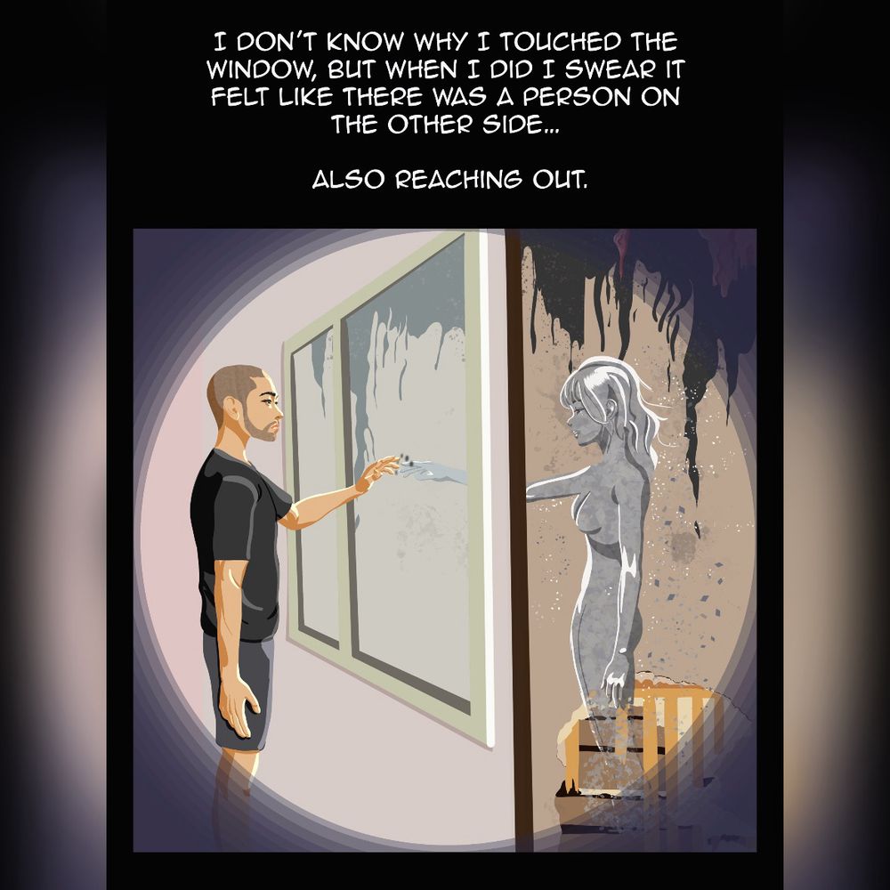 The panel is split in two. On one side the man reaches out to touch the five fingers smudged on the window. On the other side, a  grey woman made of ash stands in a room ruined by fire. She reaches out to touch the opposite side of the window. The caption reads: “I don’t know why I touched the window, but when I did I swear it felt like there was a person on the other side… also reaching out.”