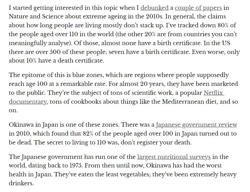 I started getting interested in this topic when I debunked a couple of papers in Nature and Science about extreme ageing in the 2010s. In general, the claims about how long people are living mostly don’t stack up. I’ve tracked down 80% of the people aged over 110 in the world (the other 20% are from countries you can’t meaningfully analyse). Of those, almost none have a birth certificate. In the US there are over 500 of these people; seven have a birth certificate. Even worse, only about 10% have a death certificate.

The epitome of this is blue zones, which are regions where people supposedly reach age 100 at a remarkable rate. For almost 20 years, they have been marketed to the public. They’re the subject of tons of scientific work, a popular Netflix documentary, tons of cookbooks about things like the Mediterranean diet, and so on.

Okinawa in Japan is one of these zones. There was a Japanese government review in 2010, which found that 82% of the people aged over 100 in Japan turned out to be dead. The secret to living to 110 was, don’t register your death.

The Japanese government has run one of the largest nutritional surveys in the world, dating back to 1975. From then until now, Okinawa has had the worst health in Japan. They’ve eaten the least vegetables; they’ve been extremely heavy drinkers.