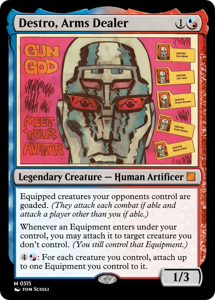     Destro, Arms Dealer 1{U/R}

    Legendary Creature- Human Artificer [mythic rare]

 Equipped creatures your opponents control are goaded. (They attack each combat if able and attack a player other than you if able.)
Whenever an Equipment enters under your control, you may attach it to target creature you don’t control. (You still control that Equipment.)
4{U/R}: For each creature you control, attach up to one Equipment you control to it.

    1/3