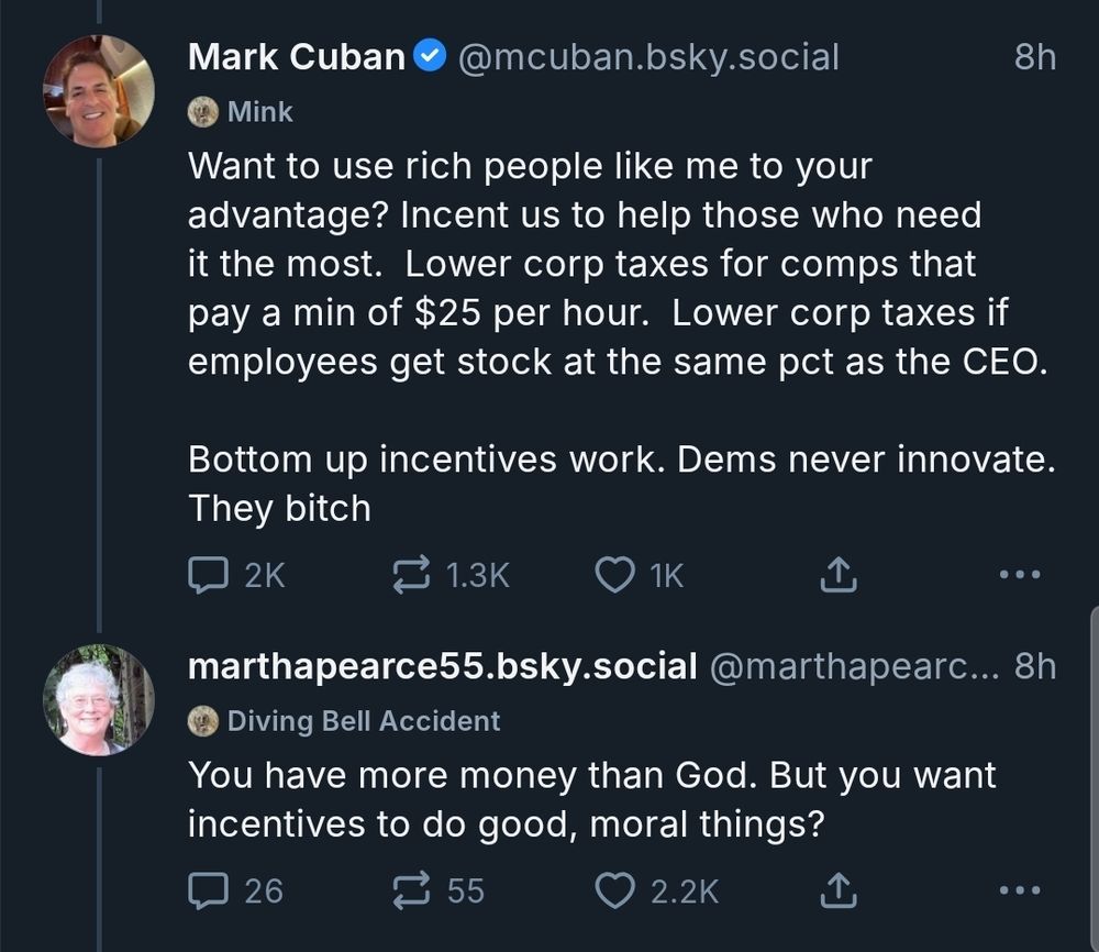 Mark Cuban posts:

Want to use rich people like me to your advantage? Incent us to help those who need it the most.  Lower corp taxes for comps that pay a min of $25 per hour.  Lower corp taxes if employees get stock at the same pct as the CEO.  

Bottom up incentives work. Dems never innovate. They bitch

marthapearce55.bsky.social replies:

You have more money than God. But you want incentives to do good, moral things?