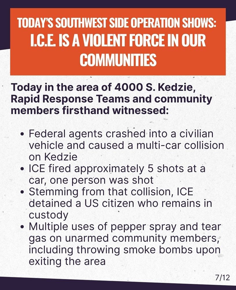 A graphic labeled 7 of 12 reads:

Today in the area of 4000 S. Kedzie, Rapid Response Teams and community members firsthand witnessed:
• Federal agents crashed into a civilian vehicle and caused a multi-car collision on Kedzie
• ICE fired approximately 5 shots at a car, one person was shot
• Stemming from that collision, ICE detained a US citizen who remains in custody
• Multiple uses of pepper spray and tear gas on unarmed community members, including throwing smoke bombs upon exiting the area